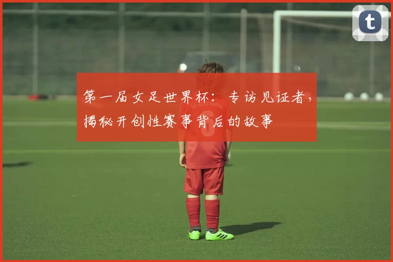 第一届女足世界杯:专访见证者,揭秘开创性赛事背后的故事