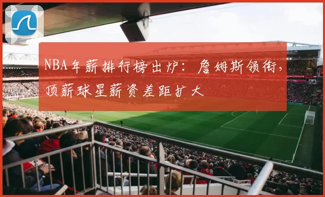 NBA年薪排行榜出炉：詹姆斯领衔，顶薪球星薪资差距扩大