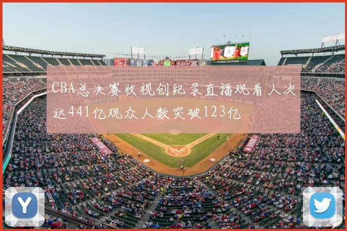 CBA总决赛收视创纪录直播观看人次达441亿观众人数突破123亿
