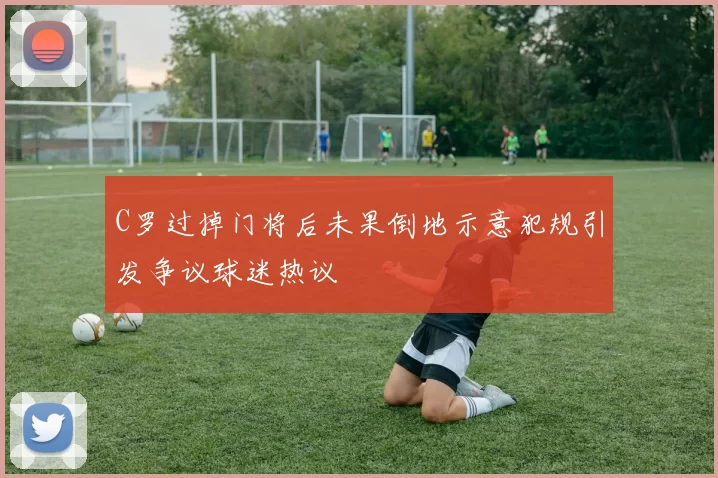 C罗过掉门将后未果倒地示意犯规引发争议球迷热议