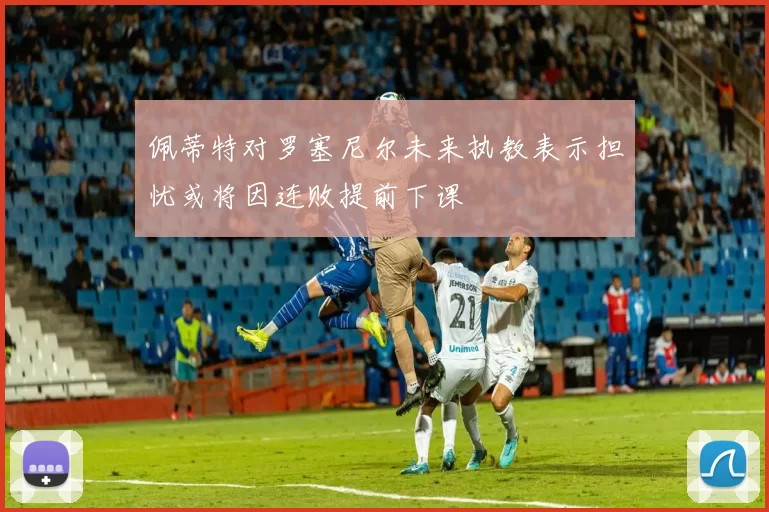 佩蒂特对罗塞尼尔未来执教表示担忧或将因连败提前下课