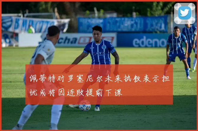 佩蒂特对罗塞尼尔未来执教表示担忧或将因连败提前下课