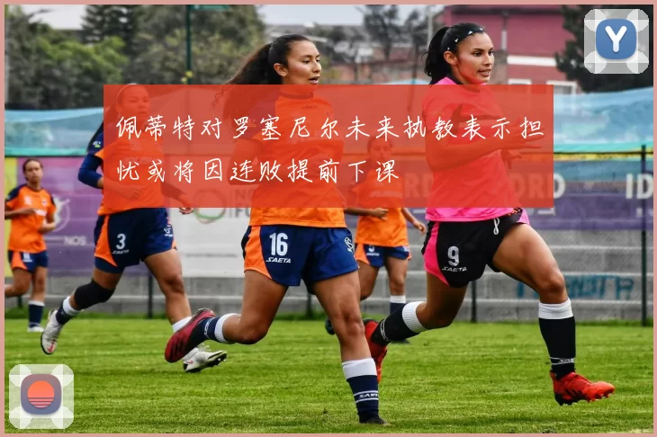 佩蒂特对罗塞尼尔未来执教表示担忧或将因连败提前下课