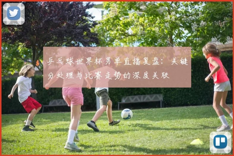 乒乓球世界杯男单直播复盘:关键分处理与比赛走势的深度关联