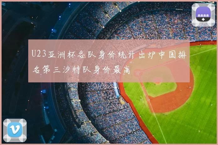 U23亚洲杯各队身价统计出炉中国排名第三沙特队身价最高