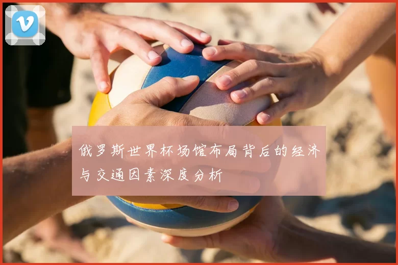 俄罗斯世界杯场馆布局背后的经济与交通因素深度分析