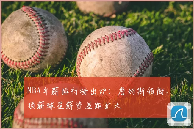 NBA年薪排行榜出炉：詹姆斯领衔，顶薪球星薪资差距扩大