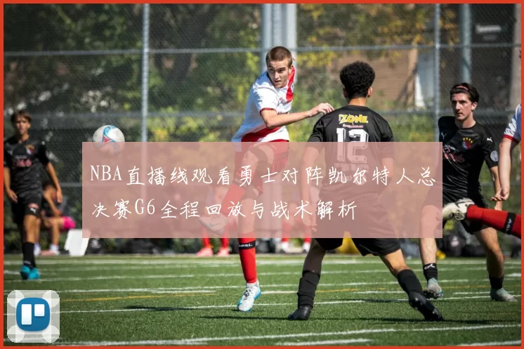 NBA直播线观看勇士对阵凯尔特人总决赛G6全程回放与战术解析