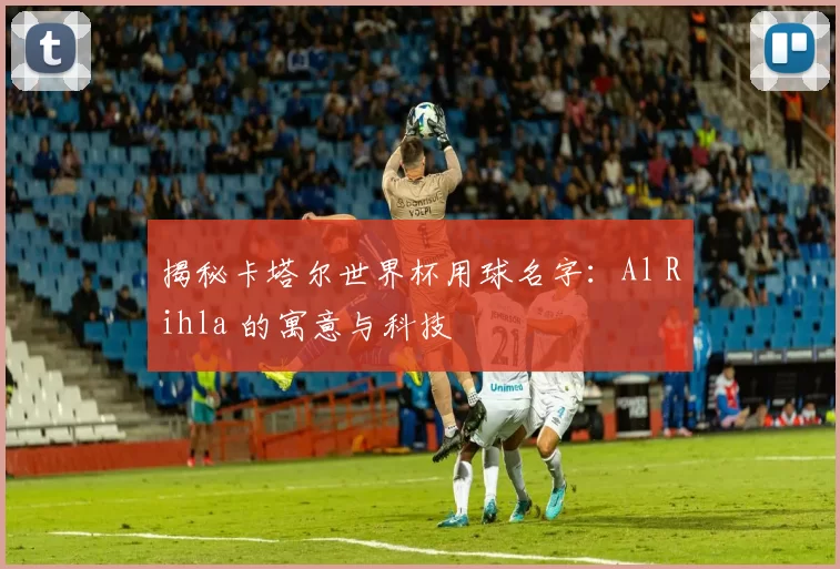 揭秘卡塔尔世界杯用球名字：Al Rihla 的寓意与科技