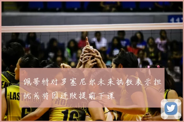 佩蒂特对罗塞尼尔未来执教表示担忧或将因连败提前下课