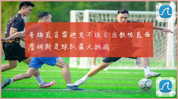 夸梅直言雷迪克不适合当教练直面詹姆斯是球队最大挑战