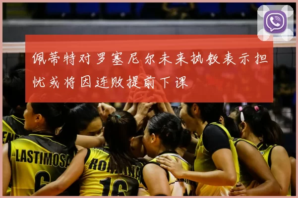 佩蒂特对罗塞尼尔未来执教表示担忧或将因连败提前下课