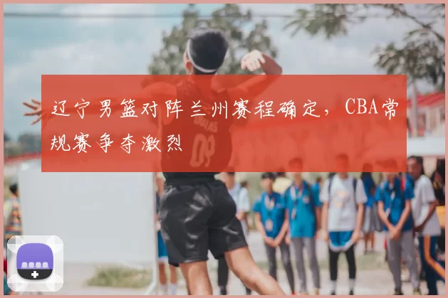 辽宁男篮对阵兰州赛程确定，CBA常规赛争夺激烈
