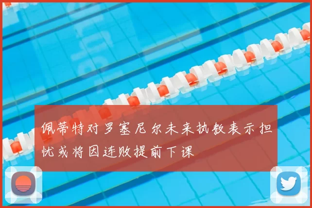 佩蒂特对罗塞尼尔未来执教表示担忧或将因连败提前下课