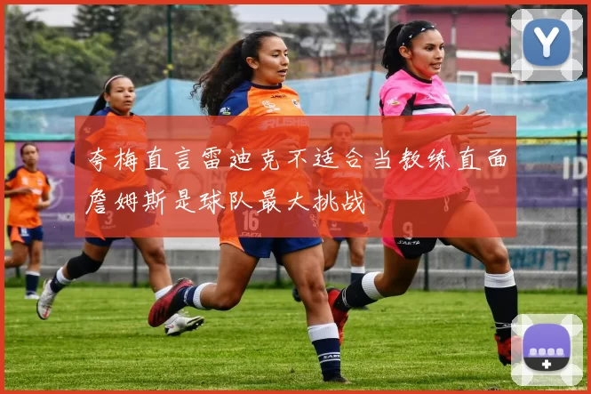 夸梅直言雷迪克不适合当教练直面詹姆斯是球队最大挑战