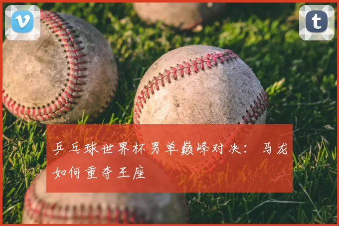 乒乓球世界杯男单巅峰对决：马龙如何重夺王座