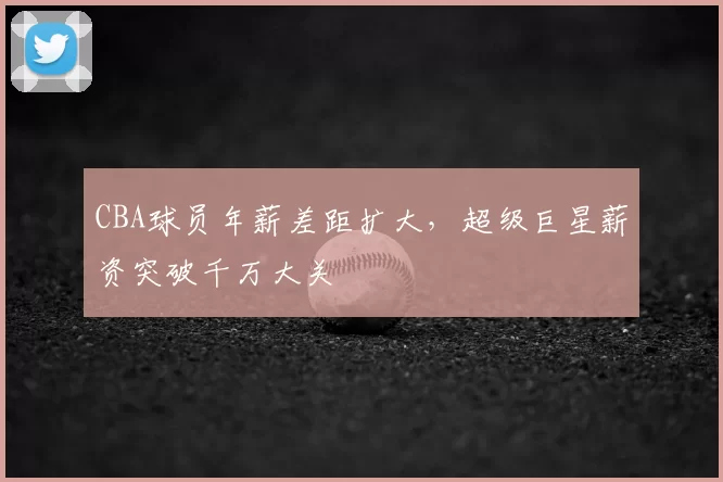CBA球员年薪差距扩大,超级巨星薪资突破千万大关