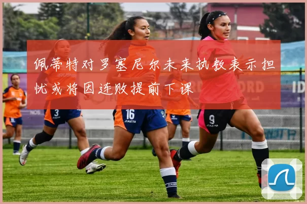 佩蒂特对罗塞尼尔未来执教表示担忧或将因连败提前下课