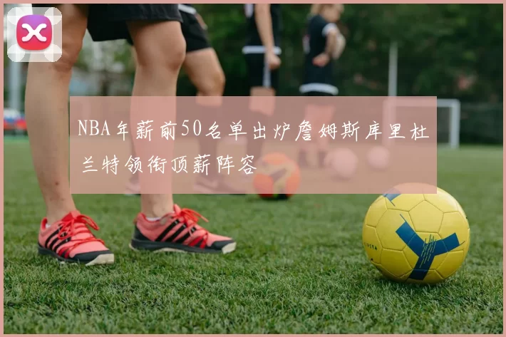 NBA年薪前50名单出炉詹姆斯库里杜兰特领衔顶薪阵容