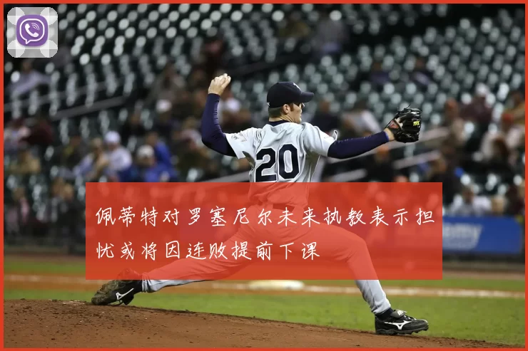 佩蒂特对罗塞尼尔未来执教表示担忧或将因连败提前下课