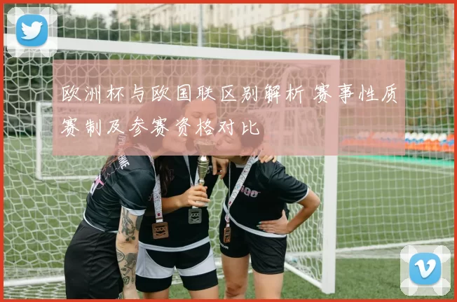 欧洲杯与欧国联区别解析 赛事性质赛制及参赛资格对比