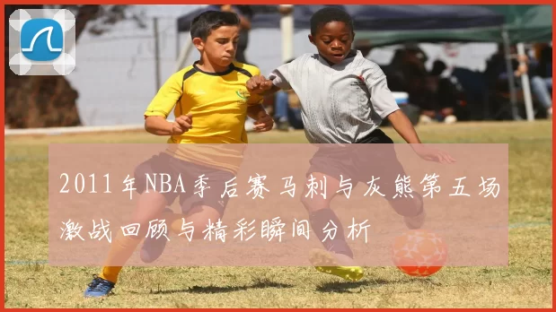 2011年NBA季后赛马刺与灰熊第五场激战回顾与精彩瞬间分析