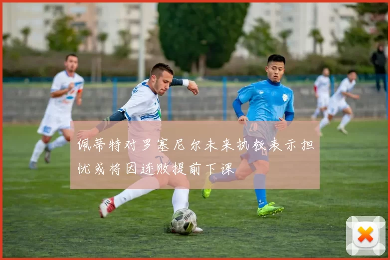 佩蒂特对罗塞尼尔未来执教表示担忧或将因连败提前下课
