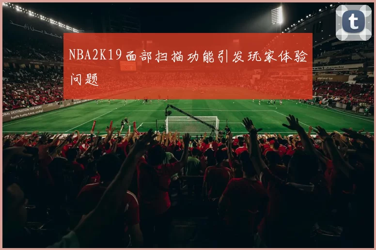 NBA2K19面部扫描功能引发玩家体验问题