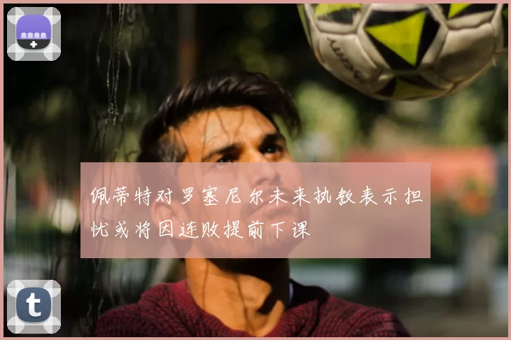 佩蒂特对罗塞尼尔未来执教表示担忧或将因连败提前下课