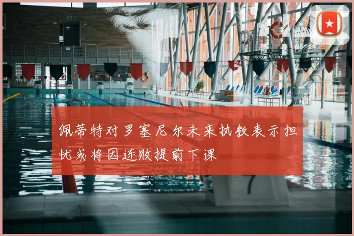 佩蒂特对罗塞尼尔未来执教表示担忧或将因连败提前下课