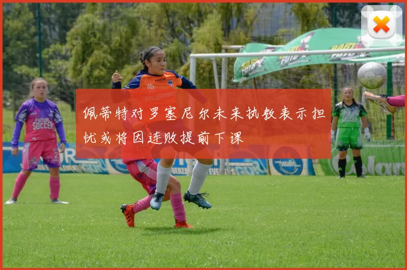 佩蒂特对罗塞尼尔未来执教表示担忧或将因连败提前下课