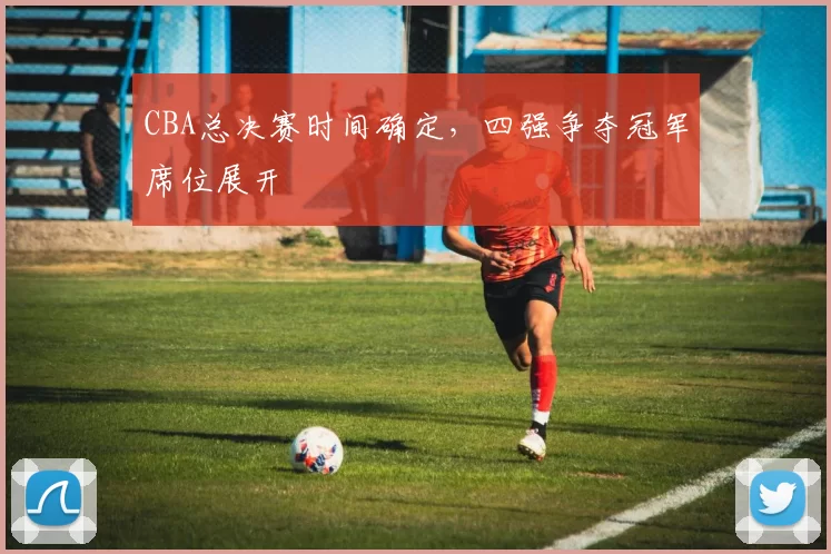 CBA总决赛时间确定，四强争夺冠军席位展开