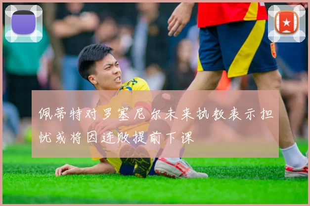 佩蒂特对罗塞尼尔未来执教表示担忧或将因连败提前下课