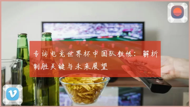专访电竞世界杯中国队教练:解析制胜关键与未来展望