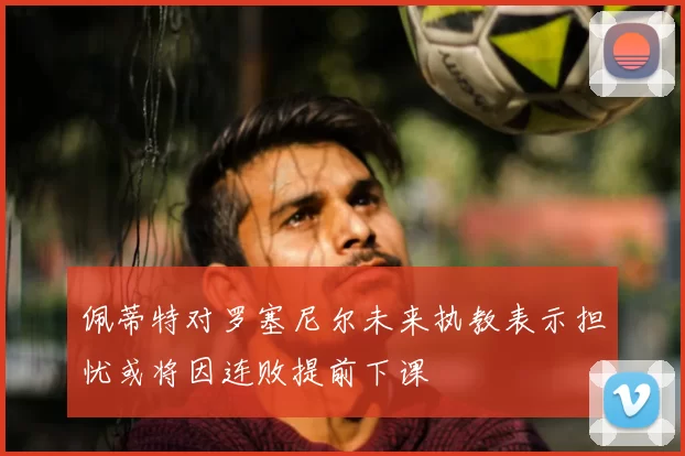 佩蒂特对罗塞尼尔未来执教表示担忧或将因连败提前下课