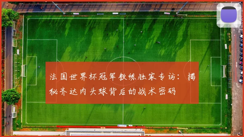 法国世界杯冠军教练独家专访:揭秘齐达内头球背后的战术密码