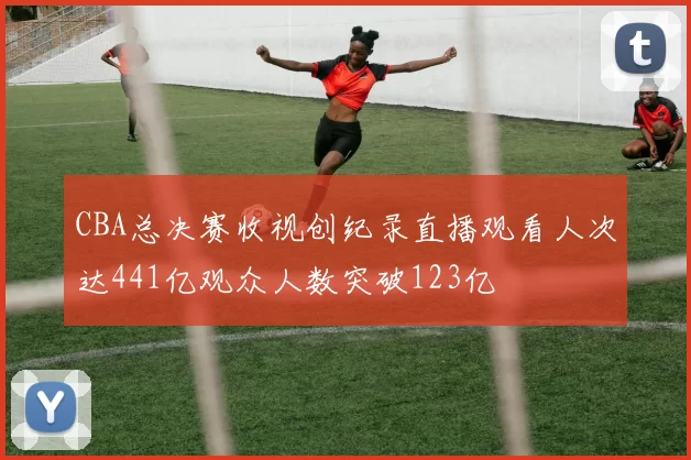 CBA总决赛收视创纪录直播观看人次达441亿观众人数突破123亿