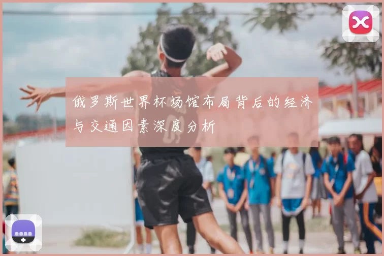 俄罗斯世界杯场馆布局背后的经济与交通因素深度分析