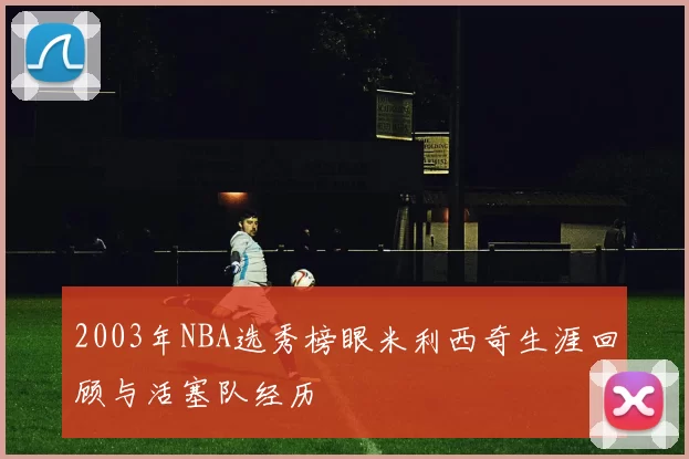2003年NBA选秀榜眼米利西奇生涯回顾与活塞队经历