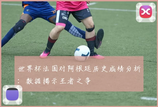 世界杯法国对阿根廷历史成绩分析：数据揭示王者之争