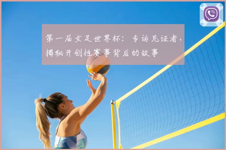 第一届女足世界杯：专访见证者，揭秘开创性赛事背后的故事