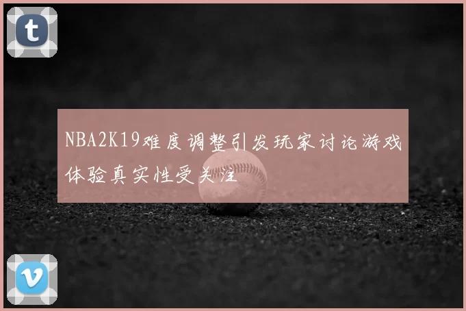 NBA2K19难度调整引发玩家讨论游戏体验真实性受关注