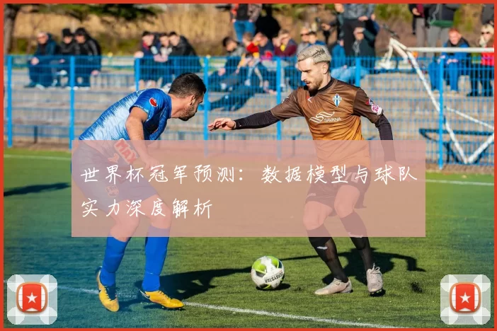 世界杯冠军预测:数据模型与球队实力深度解析