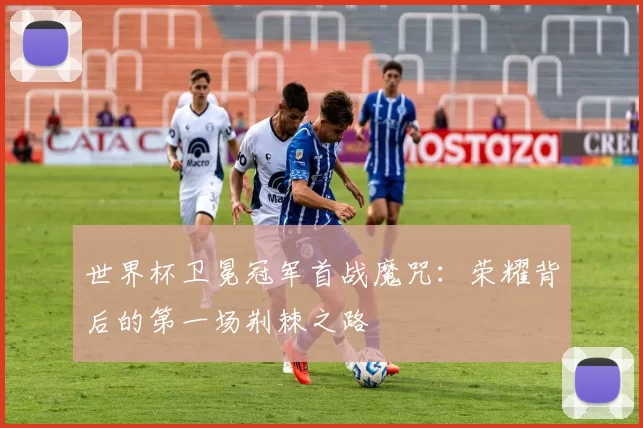 世界杯卫冕冠军首战魔咒:荣耀背后的第一场荆棘之路