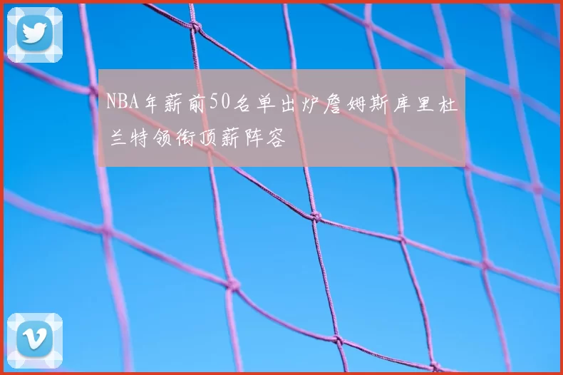 NBA年薪前50名单出炉詹姆斯库里杜兰特领衔顶薪阵容