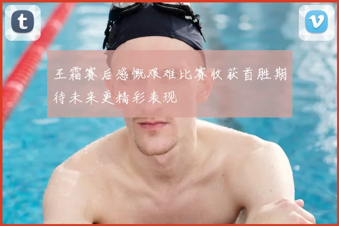 王霜赛后感慨艰难比赛收获首胜期待未来更精彩表现