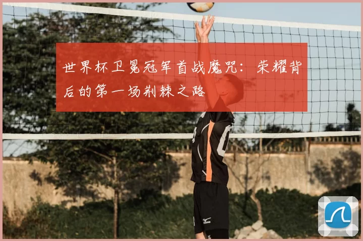 世界杯卫冕冠军首战魔咒:荣耀背后的第一场荆棘之路