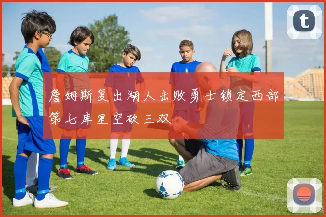 詹姆斯复出湖人击败勇士锁定西部第七库里空砍三双
