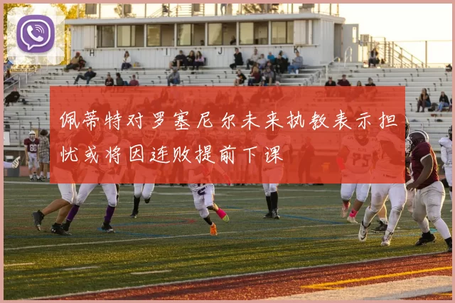 佩蒂特对罗塞尼尔未来执教表示担忧或将因连败提前下课