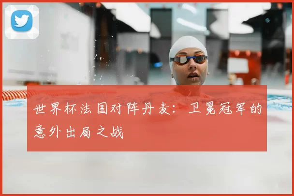 世界杯法国对阵丹麦:卫冕冠军的意外出局之战